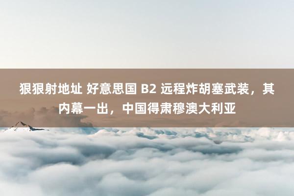 狠狠射地址 好意思国 B2 远程炸胡塞武装，其内幕一出，中国得肃穆澳大利亚