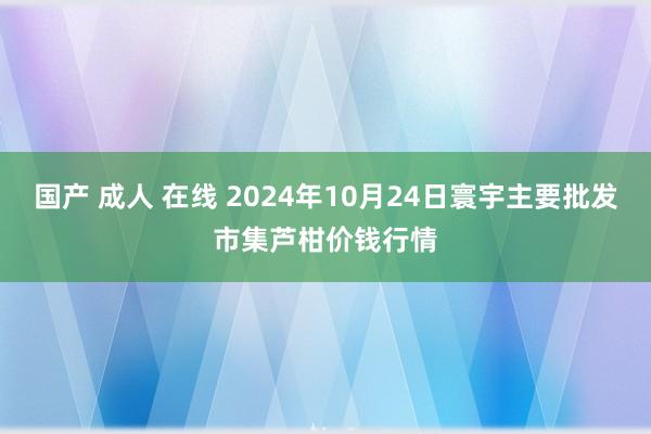 国产 成人 在线 2024年10月24日寰宇主要批发市集芦柑价钱行情