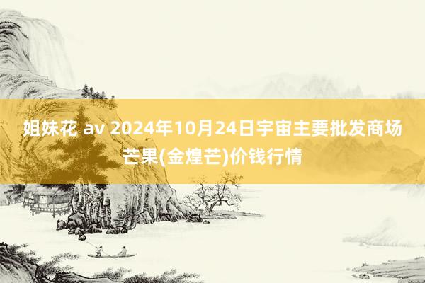 姐妹花 av 2024年10月24日宇宙主要批发商场芒果(金煌芒)价钱行情