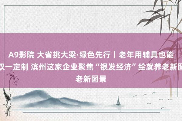 A9影院 大省挑大梁·绿色先行丨老年用辅具也能一双一定制 滨州这家企业聚焦“银发经济”绘就养老新图景