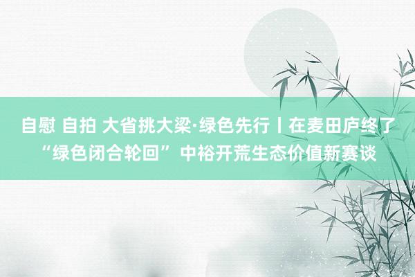 自慰 自拍 大省挑大梁·绿色先行丨在麦田庐终了“绿色闭合轮回” 中裕开荒生态价值新赛谈