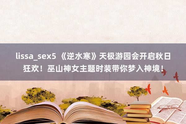 lissa_sex5 《逆水寒》天极游园会开启秋日狂欢！巫山神女主题时装带你梦入神境！