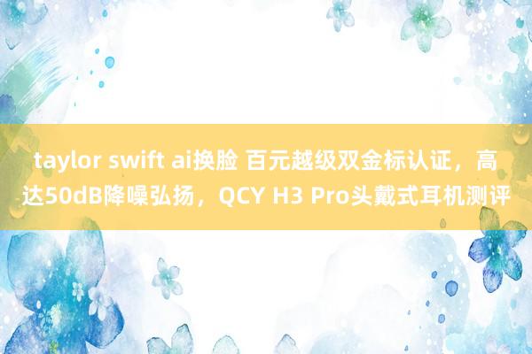 taylor swift ai换脸 百元越级双金标认证，高达50dB降噪弘扬，QCY H3 Pro头戴式耳机测评