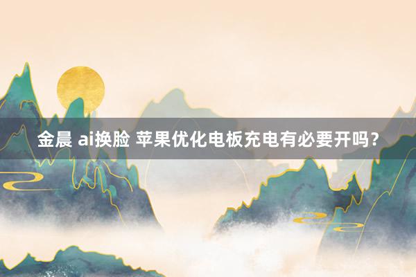 金晨 ai换脸 苹果优化电板充电有必要开吗？