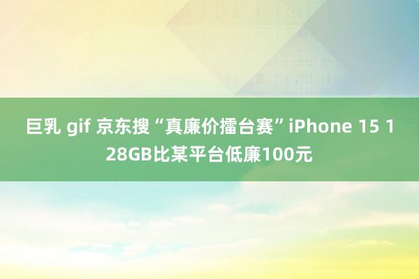 巨乳 gif 京东搜“真廉价擂台赛”iPhone 15 128GB比某平台低廉100元