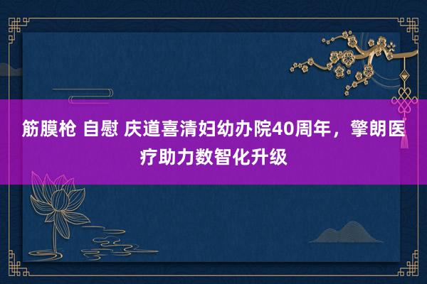 筋膜枪 自慰 庆道喜清妇幼办院40周年，擎朗医疗助力数智化升级