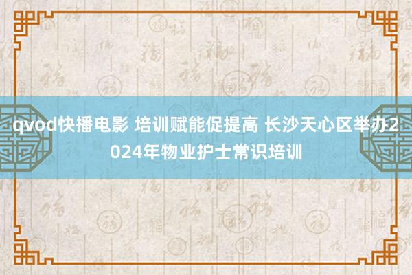 qvod快播电影 培训赋能促提高 长沙天心区举办2024年物业护士常识培训