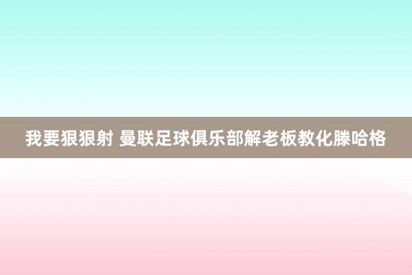 我要狠狠射 曼联足球俱乐部解老板教化滕哈格