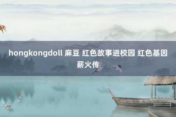 hongkongdoll 麻豆 红色故事进校园 红色基因薪火传