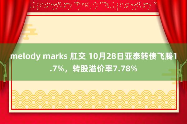 melody marks 肛交 10月28日亚泰转债飞腾1.7%，转股溢价率7.78%