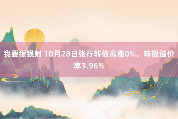 我要狠狠射 10月28日张行转债高涨0%，转股溢价率3.96%