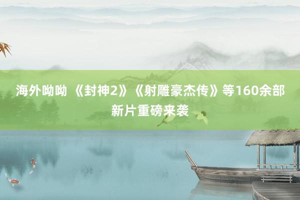 海外呦呦 《封神2》《射雕豪杰传》等160余部新片重磅来袭