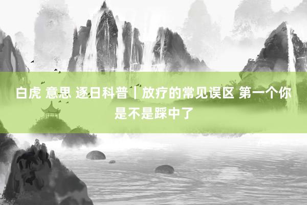 白虎 意思 逐日科普｜放疗的常见误区 第一个你是不是踩中了