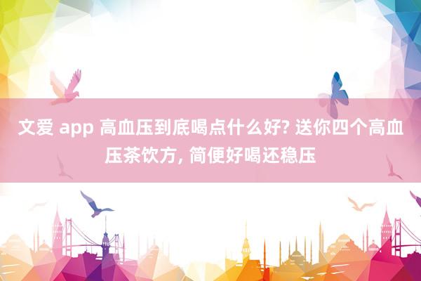 文爱 app 高血压到底喝点什么好? 送你四个高血压茶饮方， 简便好喝还稳压