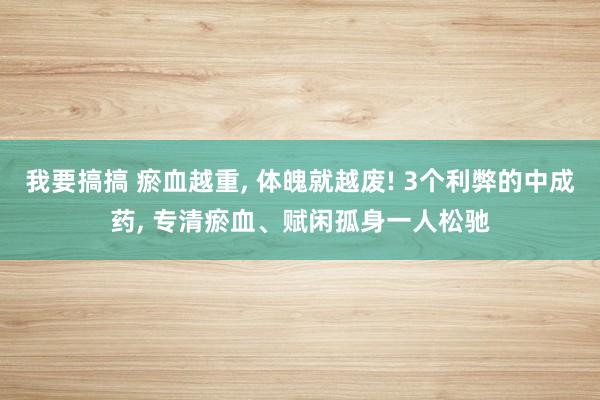 我要搞搞 瘀血越重， 体魄就越废! 3个利弊的中成药， 专清瘀血、赋闲孤身一人松驰