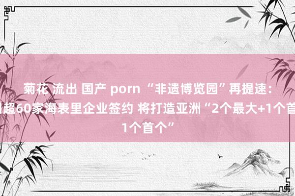 菊花 流出 国产 porn “非遗博览园”再提速：招引超60家海表里企业签约 将打造亚洲“2个最大+1个首个”