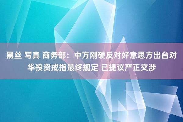 黑丝 写真 商务部：中方刚硬反对好意思方出台对华投资戒指最终规定 已提议严正交涉