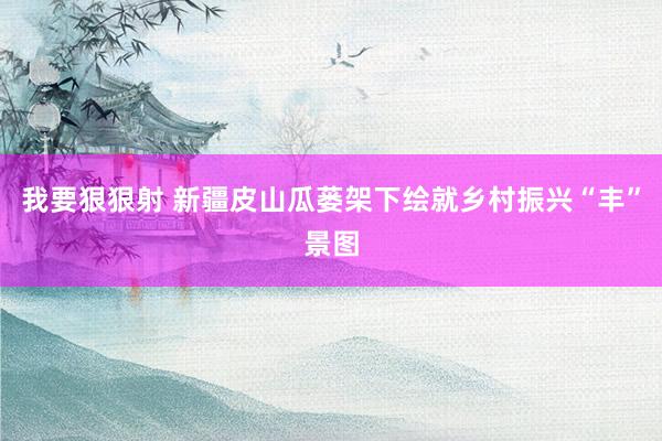 我要狠狠射 新疆皮山瓜蒌架下绘就乡村振兴“丰”景图