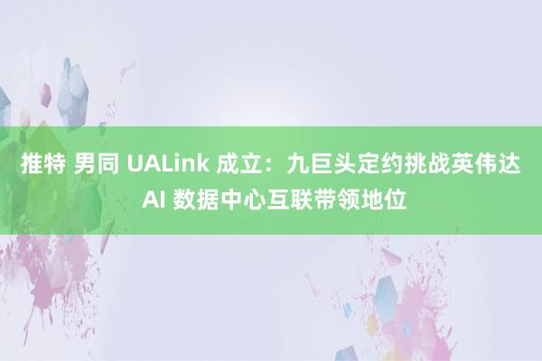 推特 男同 UALink 成立：九巨头定约挑战英伟达 AI 数据中心互联带领地位