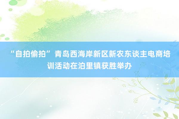 “自拍偷拍” 青岛西海岸新区新农东谈主电商培训活动在泊里镇获胜举办