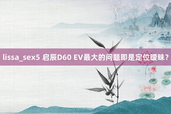 lissa_sex5 启辰D60 EV最大的问题即是定位暧昧？