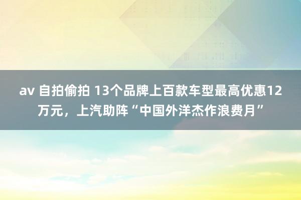 av 自拍偷拍 13个品牌上百款车型最高优惠12万元，上汽助阵“中国外洋杰作浪费月”