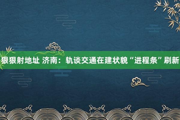 狠狠射地址 济南：轨谈交通在建状貌“进程条”刷新