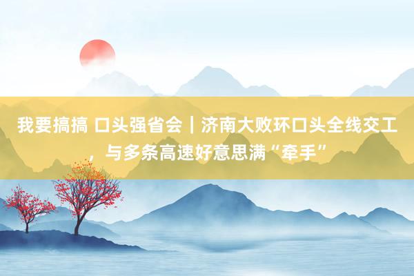 我要搞搞 口头强省会｜济南大败环口头全线交工，与多条高速好意思满“牵手”