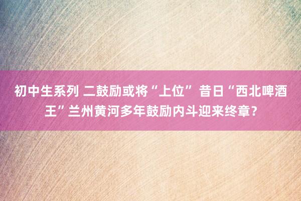 初中生系列 二鼓励或将“上位” 昔日“西北啤酒王”兰州黄河多年鼓励内斗迎来终章？