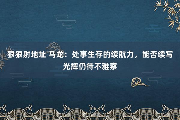 狠狠射地址 马龙：处事生存的续航力，能否续写光辉仍待不雅察