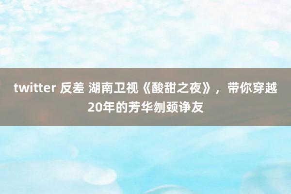 twitter 反差 湖南卫视《酸甜之夜》，带你穿越20年的芳华刎颈诤友