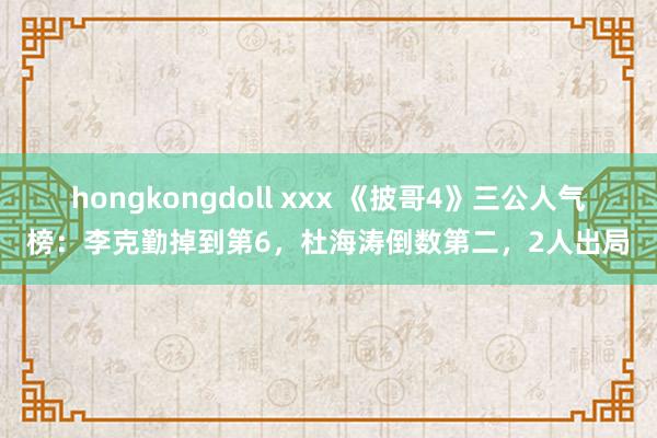 hongkongdoll xxx 《披哥4》三公人气榜：李克勤掉到第6，杜海涛倒数第二，2人出局