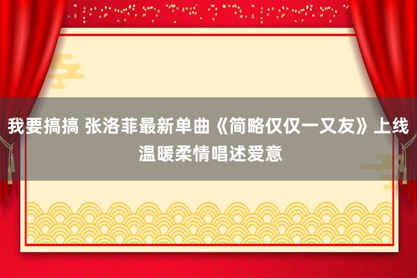 我要搞搞 张洛菲最新单曲《简略仅仅一又友》上线 温暖柔情唱述爱意