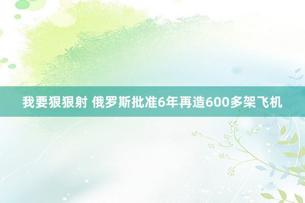 我要狠狠射 俄罗斯批准6年再造600多架飞机