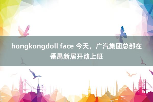 hongkongdoll face 今天，广汽集团总部在番禺新居开动上班