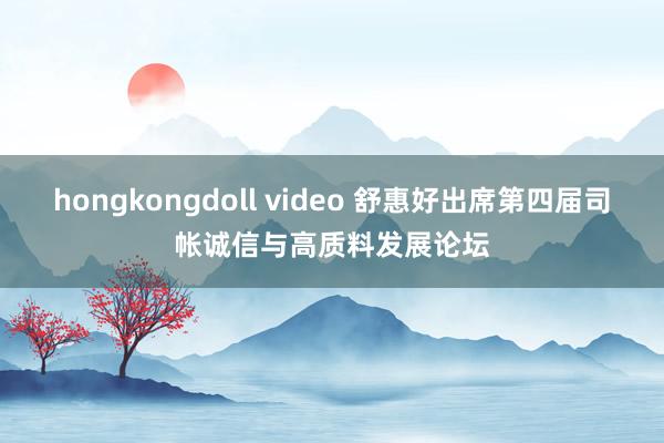 hongkongdoll video 舒惠好出席第四届司帐诚信与高质料发展论坛