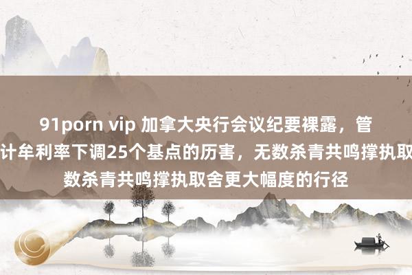 91porn vip 加拿大央行会议纪要裸露，管委会成员考虑过将计牟利率下调25个基点的历害，无数杀青共鸣撑执取舍更大幅度的行径