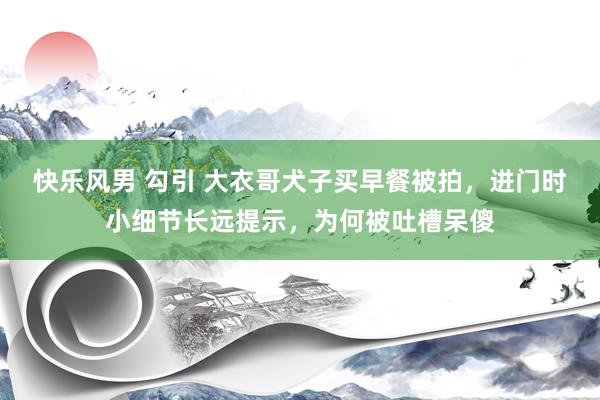 快乐风男 勾引 大衣哥犬子买早餐被拍，进门时小细节长远提示，为何被吐槽呆傻