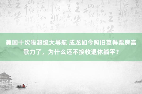 美国十次啦超级大导航 成龙如今照旧莫得票房高歌力了，为什么还不接收退休躺平？