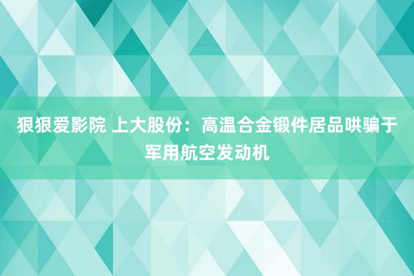 狠狠爱影院 上大股份：高温合金锻件居品哄骗于军用航空发动机