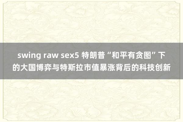 swing raw sex5 特朗普“和平有贪图”下的大国博弈与特斯拉市值暴涨背后的科技创新