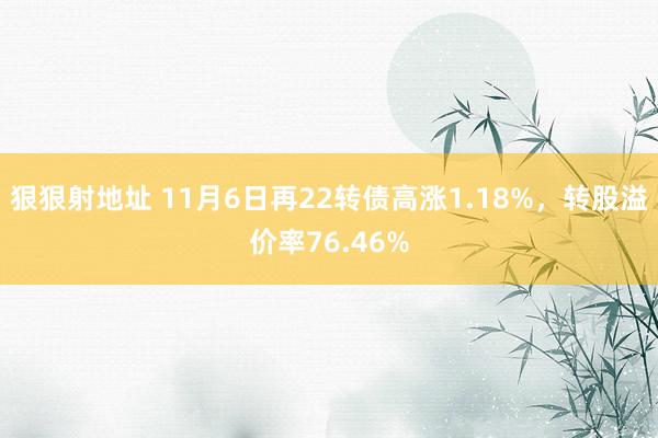 狠狠射地址 11月6日再22转债高涨1.18%，转股溢价率76.46%