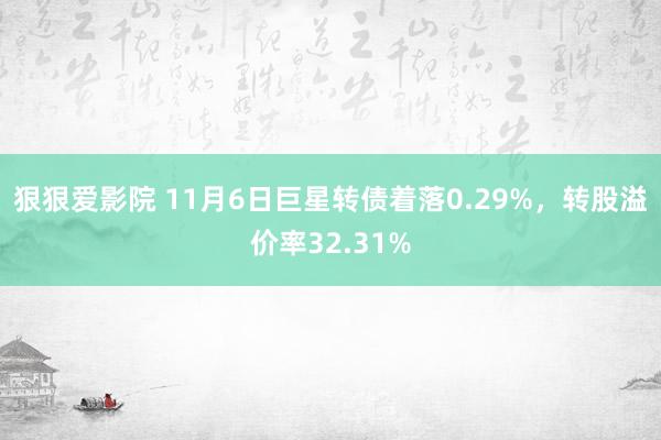 狠狠爱影院 11月6日巨星转债着落0.29%，转股溢价率32.31%