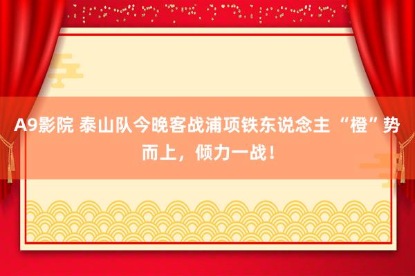 A9影院 泰山队今晚客战浦项铁东说念主 “橙”势而上，倾力一战！