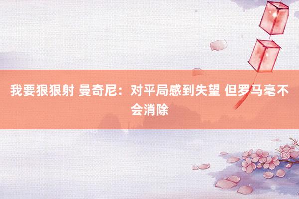 我要狠狠射 曼奇尼：对平局感到失望 但罗马毫不会消除