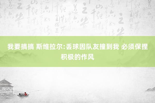 我要搞搞 斯维拉尔:丢球因队友撞到我 必须保捏积极的作风