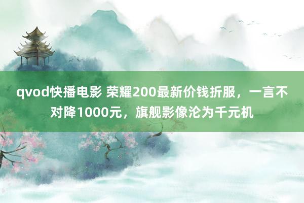 qvod快播电影 荣耀200最新价钱折服，一言不对降1000元，旗舰影像沦为千元机