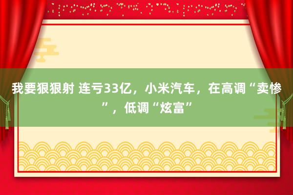 我要狠狠射 连亏33亿，小米汽车，在高调“卖惨”，低调“炫富”