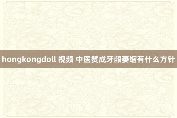 hongkongdoll 视频 中医赞成牙龈萎缩有什么方针