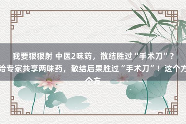 我要狠狠射 中医2味药，散结胜过“手术刀”？给专家共享两味药，散结后果胜过“手术刀”！这个方